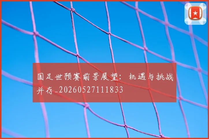 国足世预赛前景展望：机遇与挑战并存_20260527111833