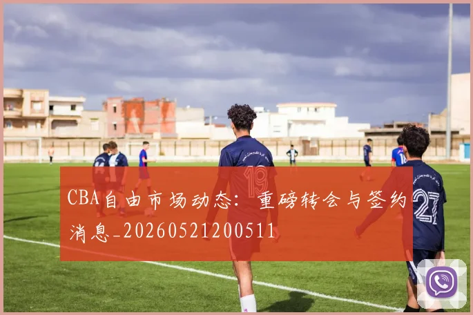 CBA自由市场动态:重磅转会与签约消息_20260521200511