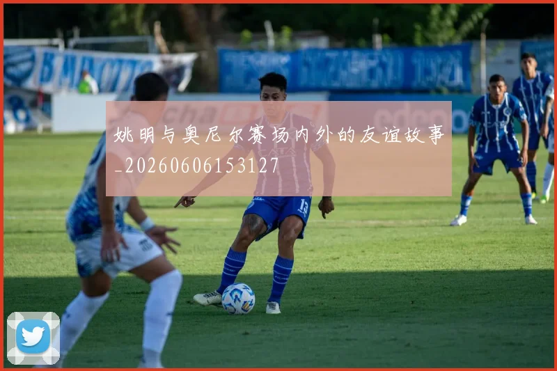姚明与奥尼尔赛场内外的友谊故事_20260606153127
