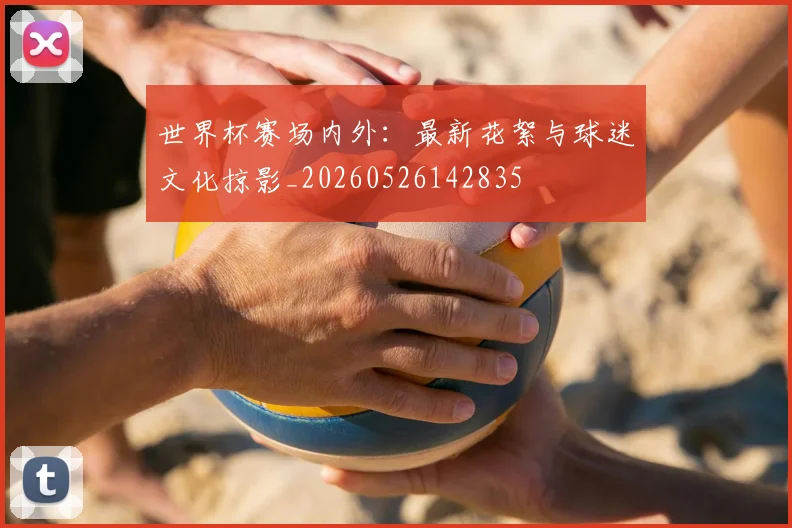 世界杯赛场内外：最新花絮与球迷文化掠影_20260526142835