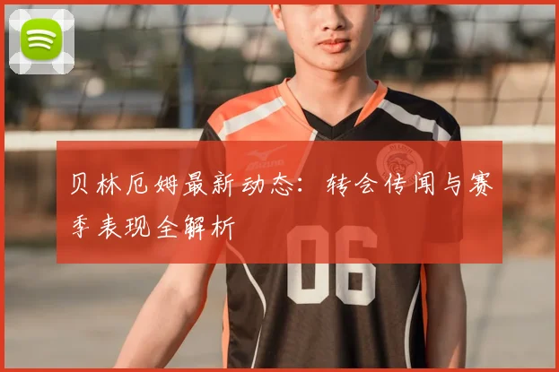 贝林厄姆最新动态：转会传闻与赛季表现全解析