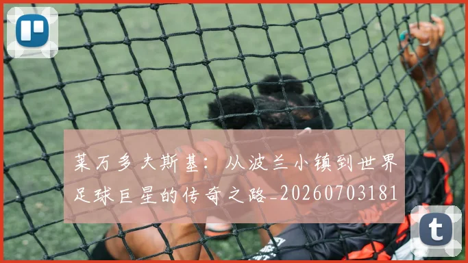 莱万多夫斯基:从波兰小镇到世界足球巨星的传奇之路_20260703181814
