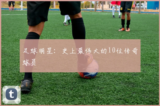 足球明星：史上最伟大的10位传奇球员