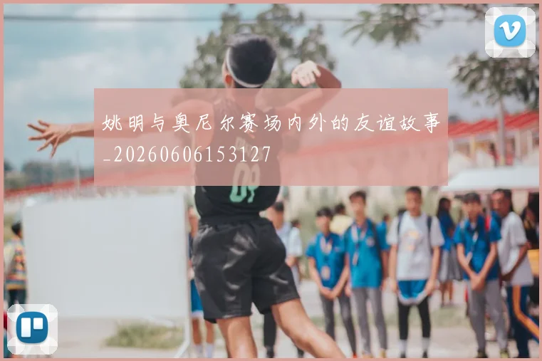 姚明与奥尼尔赛场内外的友谊故事_20260606153127