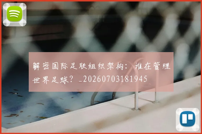 解密国际足联组织架构:谁在管理世界足球?_20260703181945