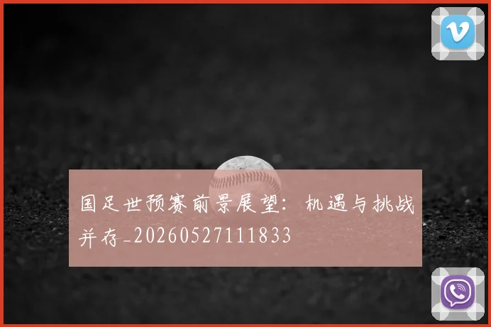 国足世预赛前景展望：机遇与挑战并存_20260527111833