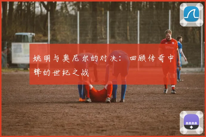 姚明与奥尼尔的对决:回顾传奇中锋的世纪之战