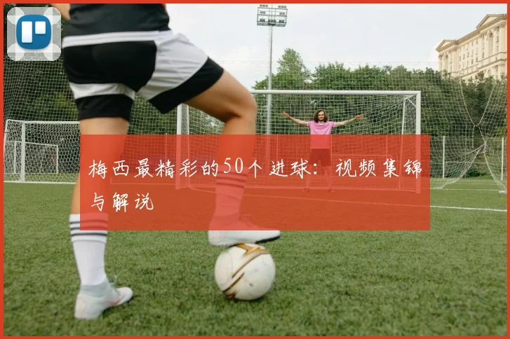 梅西最精彩的50个进球:视频集锦与解说