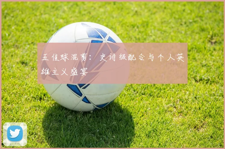 五佳球混剪：史诗级配合与个人英雄主义盛宴