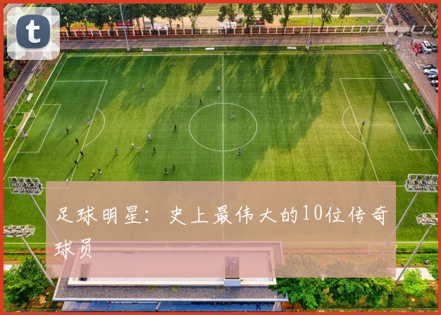 足球明星：史上最伟大的10位传奇球员