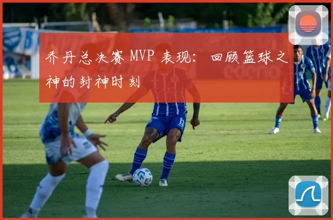 乔丹总决赛 MVP 表现：回顾篮球之神的封神时刻