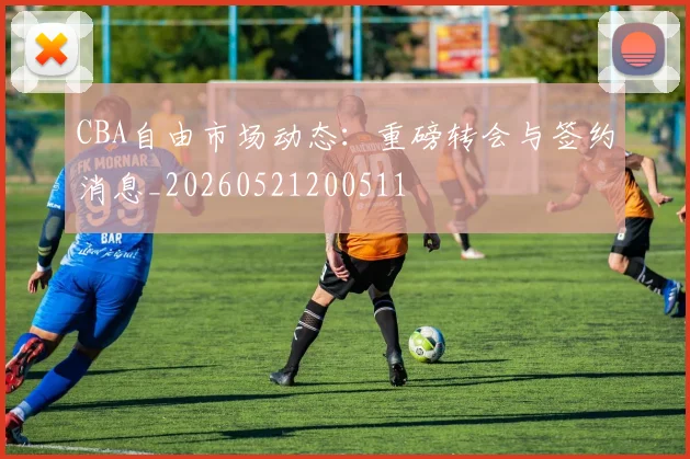 CBA自由市场动态：重磅转会与签约消息_20260521200511