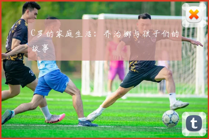 C罗的家庭生活：乔治娜与孩子们的故事