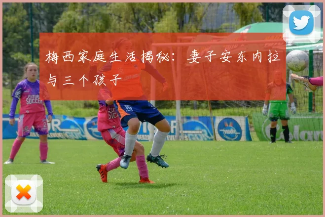 梅西家庭生活揭秘：妻子安东内拉与三个孩子