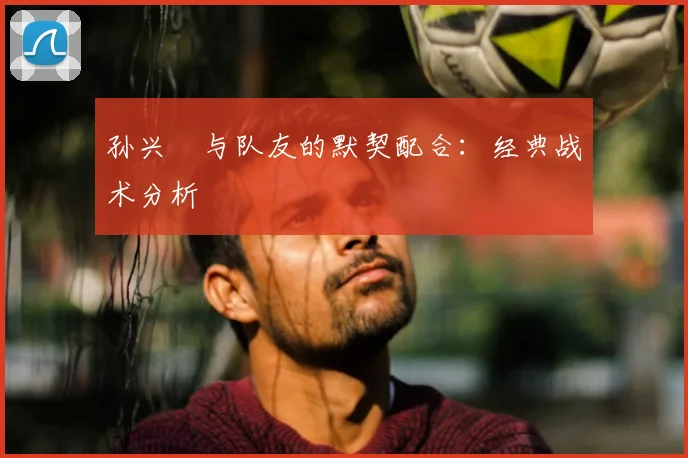 孙兴慜与队友的默契配合：经典战术分析