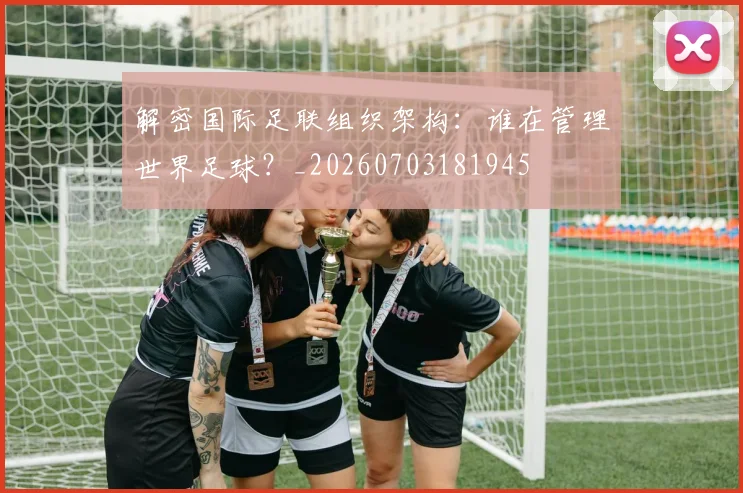 解密国际足联组织架构：谁在管理世界足球？_20260703181945
