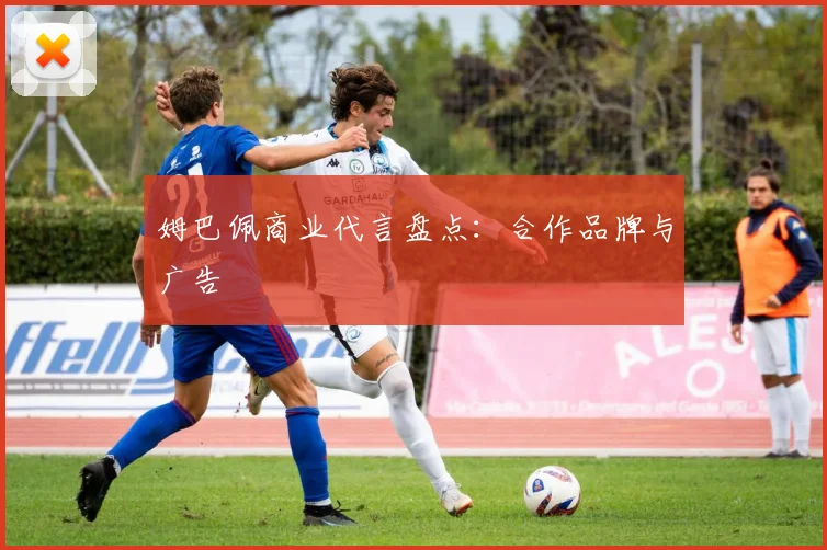姆巴佩商业代言盘点:合作品牌与广告