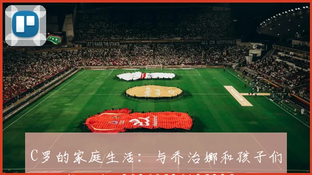 C罗的家庭生活：与乔治娜和孩子们的温馨故事_20260526125225