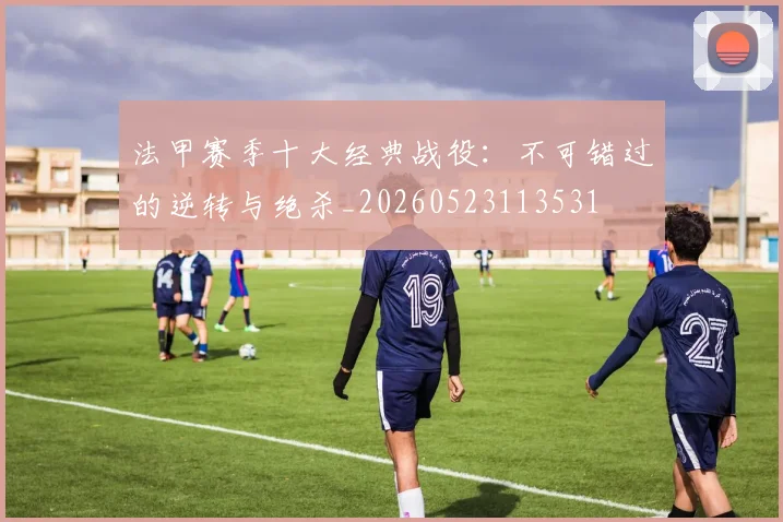 法甲赛季十大经典战役：不可错过的逆转与绝杀_20260523113531